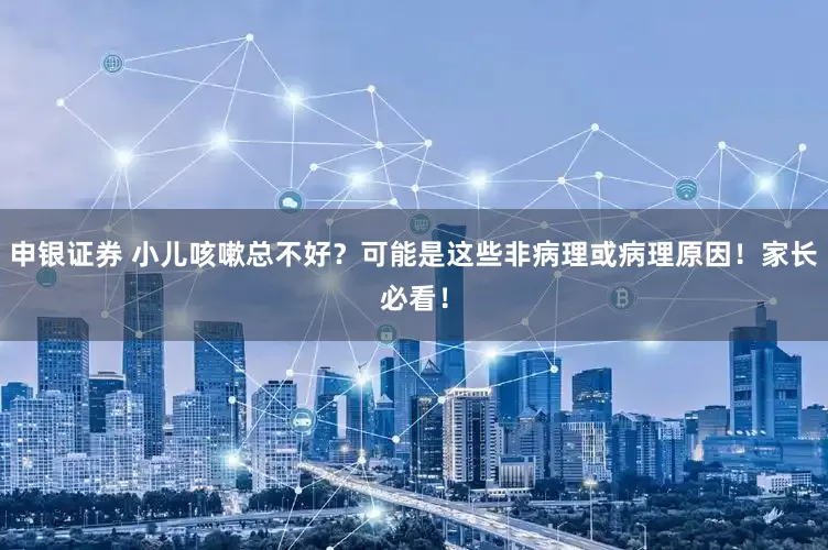 申银证券 小儿咳嗽总不好？可能是这些非病理或病理原因！家长必看！