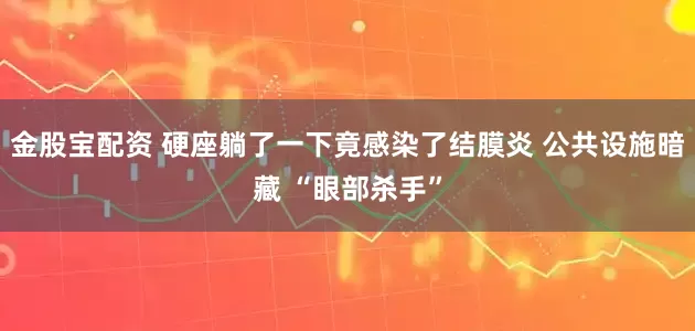 金股宝配资 硬座躺了一下竟感染了结膜炎 公共设施暗藏 “眼部杀手”
