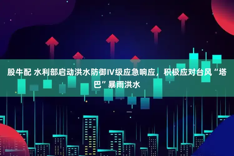 股牛配 水利部启动洪水防御Ⅳ级应急响应，积极应对台风“塔巴”暴雨洪水