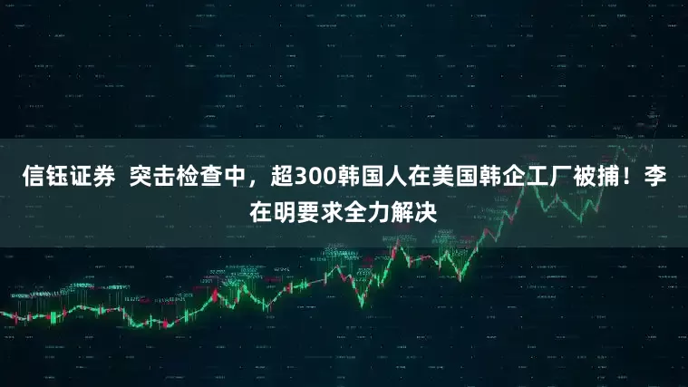 信钰证券  突击检查中，超300韩国人在美国韩企工厂被捕！李在明要求全力解决