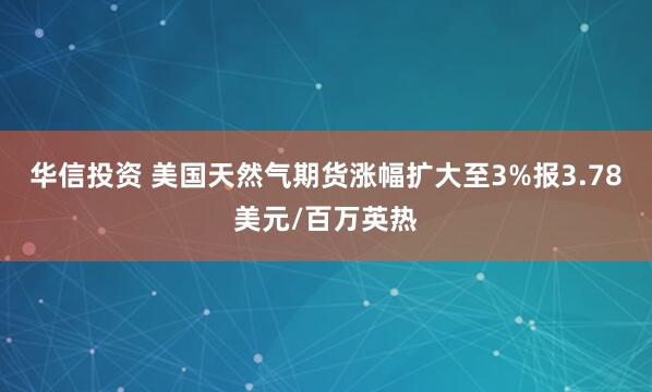 华信投资 美国天然气期货涨幅扩大至3%报3.78美元/百万英热