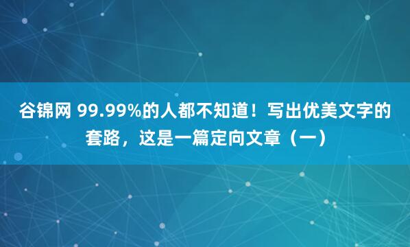 谷锦网 99.99%的人都不知道！写出优美文字的套路，这是一篇定向文章（一）