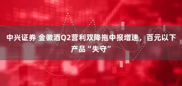中兴证券 金徽酒Q2营利双降拖中报增速，百元以下产品“失守”